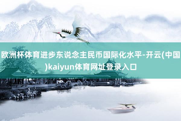 欧洲杯体育进步东说念主民币国际化水平-开云(中国)kaiyun体育网址登录入口