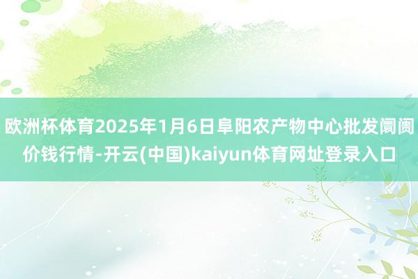 欧洲杯体育2025年1月6日阜阳农产物中心批发阛阓价钱行情-开云(中国)kaiyun体育网址登录入口