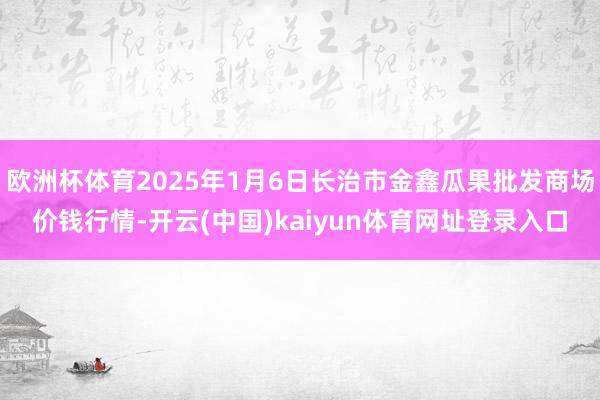 欧洲杯体育2025年1月6日长治市金鑫瓜果批发商场价钱行情-开云(中国)kaiyun体育网址登录入口