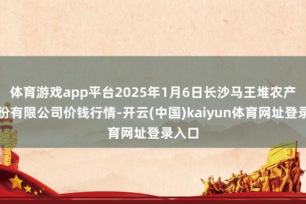 体育游戏app平台2025年1月6日长沙马王堆农产物股份有限公司价钱行情-开云(中国)kaiyun体育网址登录入口