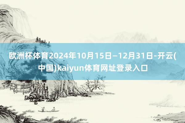 欧洲杯体育2024年10月15日—12月31日-开云(中国)kaiyun体育网址登录入口
