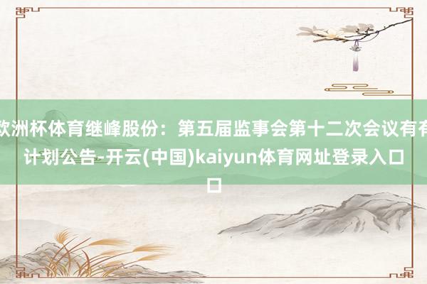 欧洲杯体育继峰股份：第五届监事会第十二次会议有有计划公告-开云(中国)kaiyun体育网址登录入口