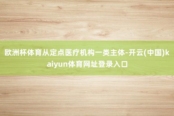 欧洲杯体育从定点医疗机构一类主体-开云(中国)kaiyun体育网址登录入口