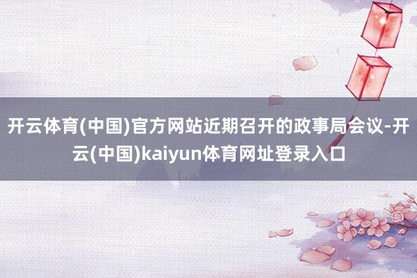 开云体育(中国)官方网站　　近期召开的政事局会议-开云(中国)kaiyun体育网址登录入口