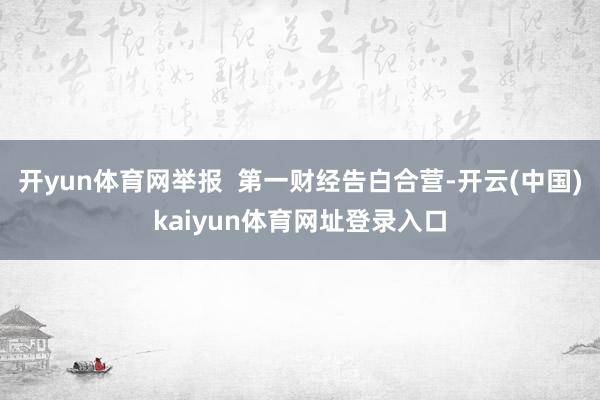 开yun体育网举报  第一财经告白合营-开云(中国)kaiyun体育网址登录入口