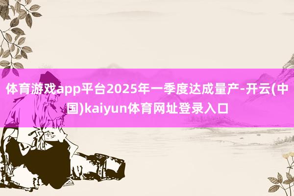 体育游戏app平台2025年一季度达成量产-开云(中国)kaiyun体育网址登录入口