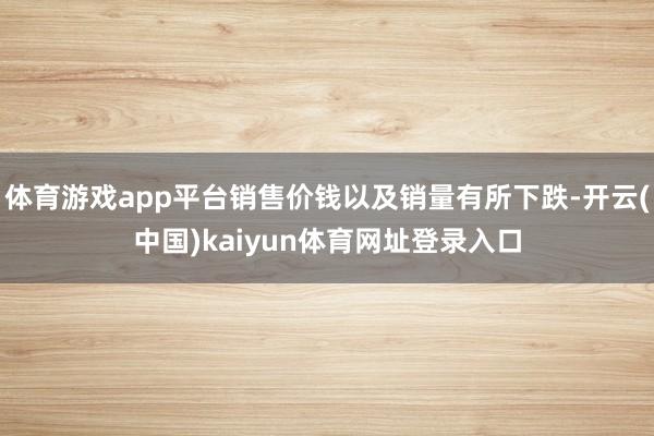 体育游戏app平台销售价钱以及销量有所下跌-开云(中国)kaiyun体育网址登录入口