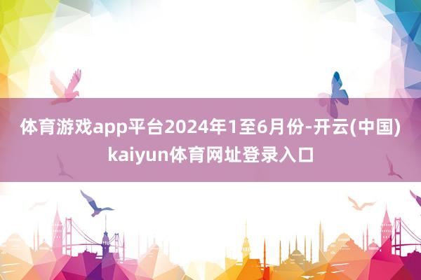 体育游戏app平台　　2024年1至6月份-开云(中国)kaiyun体育网址登录入口