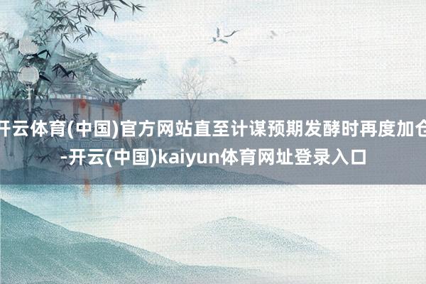 开云体育(中国)官方网站直至计谋预期发酵时再度加仓-开云(中国)kaiyun体育网址登录入口