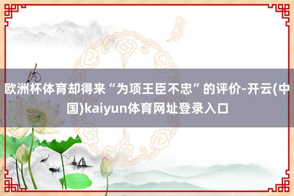 欧洲杯体育却得来“为项王臣不忠”的评价-开云(中国)kaiyun体育网址登录入口