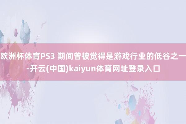 欧洲杯体育PS3 期间曾被觉得是游戏行业的低谷之一-开云(中国)kaiyun体育网址登录入口