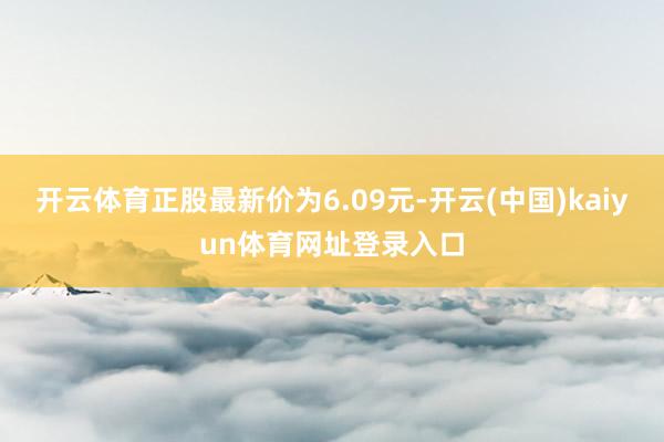 开云体育正股最新价为6.09元-开云(中国)kaiyun体育网址登录入口