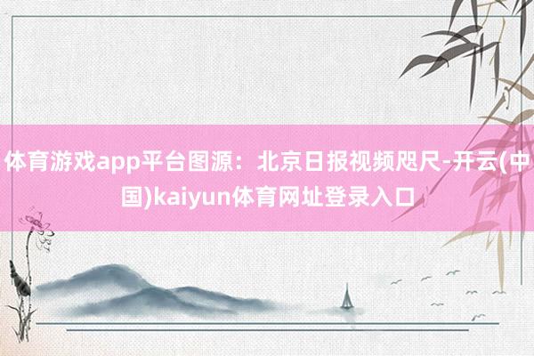 体育游戏app平台图源：北京日报视频咫尺-开云(中国)kaiyun体育网址登录入口