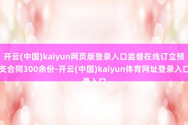 开云(中国)kaiyun网页版登录入口监督在线订立预支合同300余份-开云(中国)kaiyun体育网址登录入口