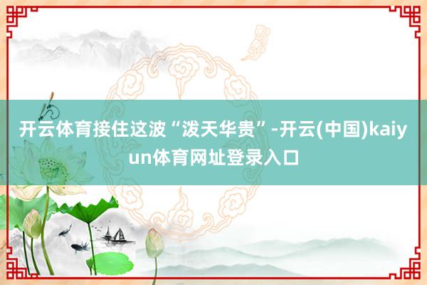 开云体育接住这波“泼天华贵”-开云(中国)kaiyun体育网址登录入口