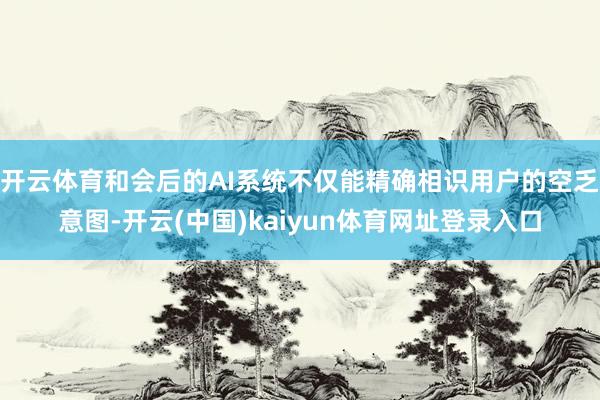 开云体育和会后的AI系统不仅能精确相识用户的空乏意图-开云(中国)kaiyun体育网址登录入口