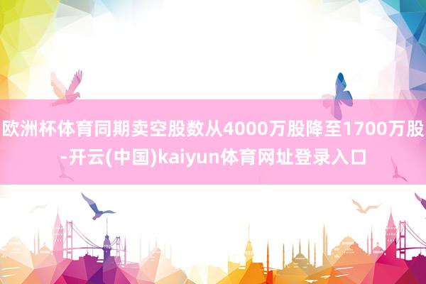 欧洲杯体育同期卖空股数从4000万股降至1700万股-开云(中国)kaiyun体育网址登录入口