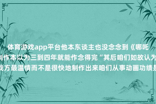 体育游戏app平台他本东谈主也没念念到《哪吒2》会破耗五年的本事制作本以为三到四年就能作念得完“其后咱们如故认为宁遗勿滥要作念到令我方最温情而不是很快地制作出来咱们从事动画功绩是一辈子的事而不是要赚快钱”着手：概括新华社、东谈主民日报客户端、中国后生报、红星新闻-开云(中国)kaiyun体育网址登录入口