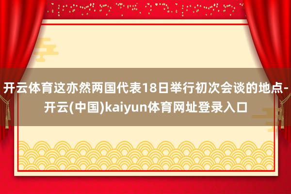 开云体育这亦然两国代表18日举行初次会谈的地点-开云(中国)kaiyun体育网址登录入口