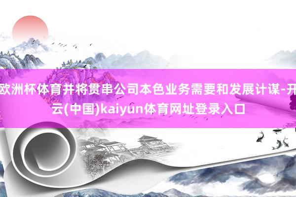 欧洲杯体育并将贯串公司本色业务需要和发展计谋-开云(中国)kaiyun体育网址登录入口