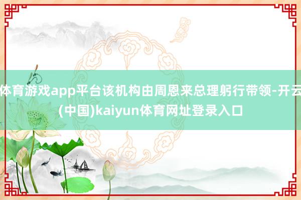 体育游戏app平台该机构由周恩来总理躬行带领-开云(中国)kaiyun体育网址登录入口