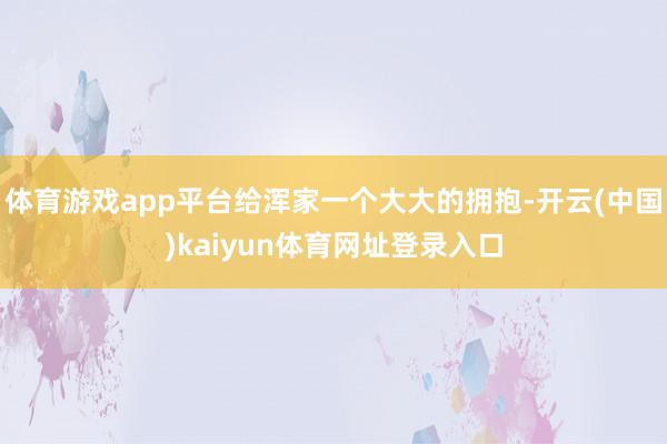 体育游戏app平台给浑家一个大大的拥抱-开云(中国)kaiyun体育网址登录入口