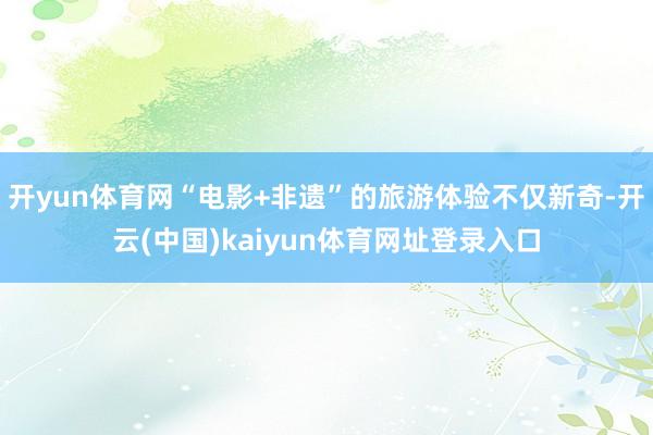 开yun体育网“电影+非遗”的旅游体验不仅新奇-开云(中国)kaiyun体育网址登录入口