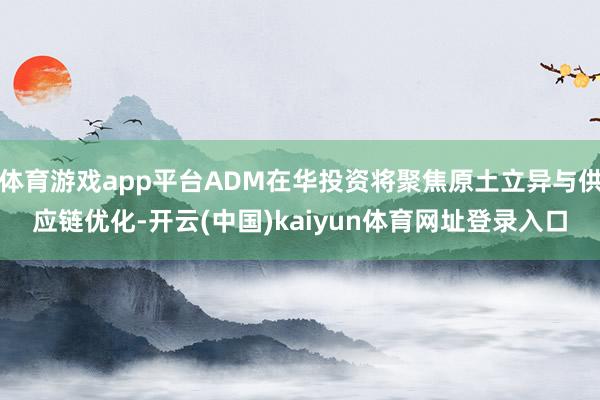 体育游戏app平台ADM在华投资将聚焦原土立异与供应链优化-开云(中国)kaiyun体育网址登录入口