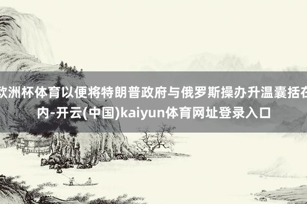 欧洲杯体育以便将特朗普政府与俄罗斯操办升温囊括在内-开云(中国)kaiyun体育网址登录入口