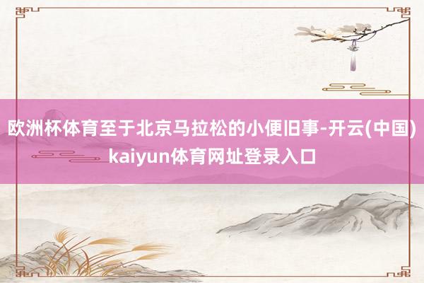 欧洲杯体育至于北京马拉松的小便旧事-开云(中国)kaiyun体育网址登录入口