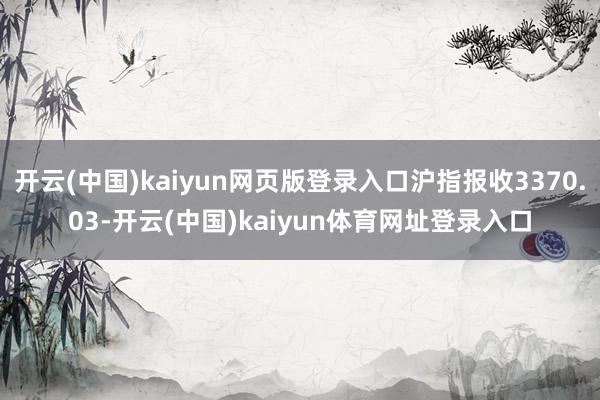开云(中国)kaiyun网页版登录入口沪指报收3370.03-开云(中国)kaiyun体育网址登录入口