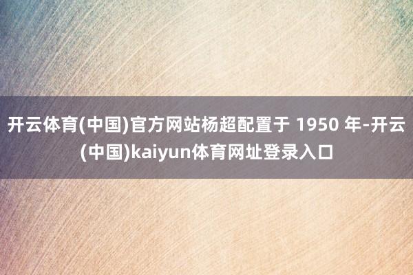 开云体育(中国)官方网站杨超配置于 1950 年-开云(中国)kaiyun体育网址登录入口