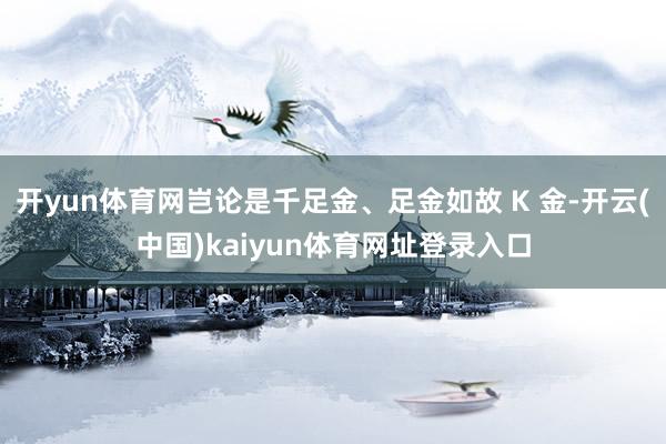 开yun体育网岂论是千足金、足金如故 K 金-开云(中国)kaiyun体育网址登录入口