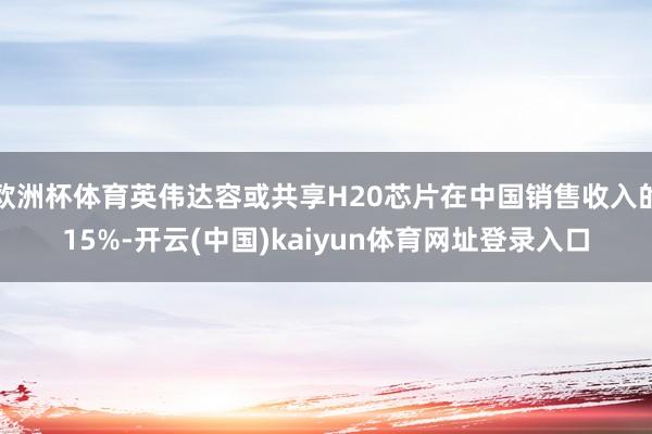 欧洲杯体育英伟达容或共享H20芯片在中国销售收入的15%-开云(中国)kaiyun体育网址登录入口