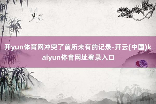 开yun体育网冲突了前所未有的记录-开云(中国)kaiyun体育网址登录入口