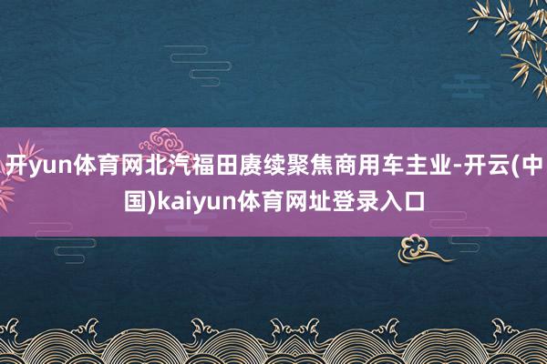 开yun体育网北汽福田赓续聚焦商用车主业-开云(中国)kaiyun体育网址登录入口