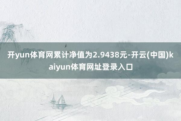 开yun体育网累计净值为2.9438元-开云(中国)kaiyun体育网址登录入口