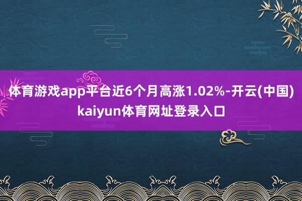 体育游戏app平台近6个月高涨1.02%-开云(中国)kaiyun体育网址登录入口