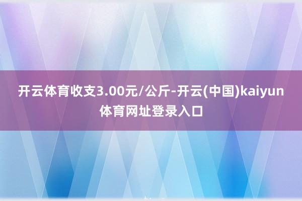 开云体育收支3.00元/公斤-开云(中国)kaiyun体育网址登录入口