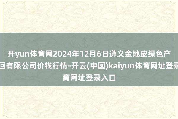 开yun体育网2024年12月6日遵义金地皮绿色产物来回有限公司价钱行情-开云(中国)kaiyun体育网址登录入口