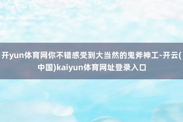 开yun体育网你不错感受到大当然的鬼斧神工-开云(中国)kaiyun体育网址登录入口