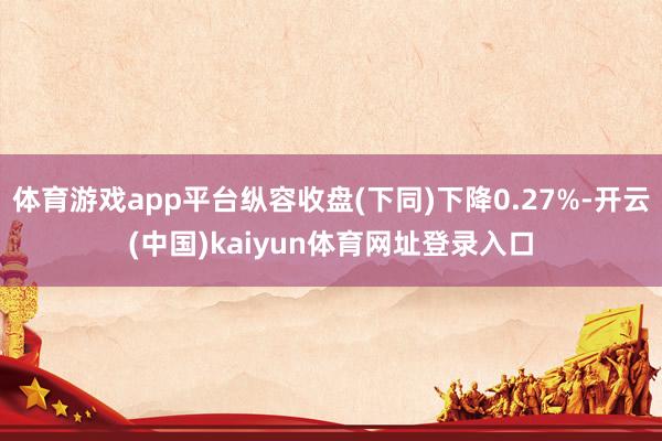 体育游戏app平台纵容收盘(下同)下降0.27%-开云(中国)kaiyun体育网址登录入口