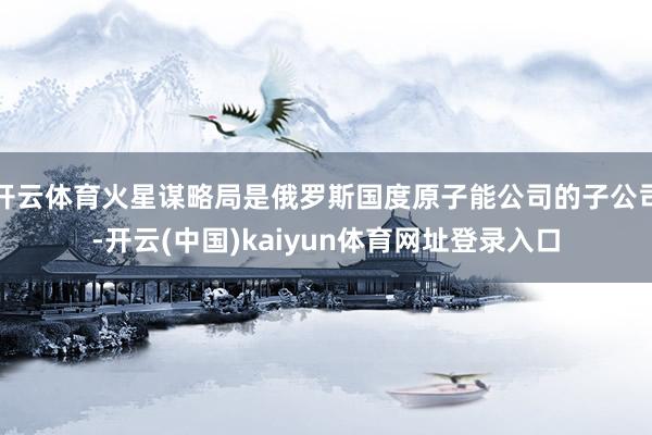 开云体育火星谋略局是俄罗斯国度原子能公司的子公司-开云(中国)kaiyun体育网址登录入口