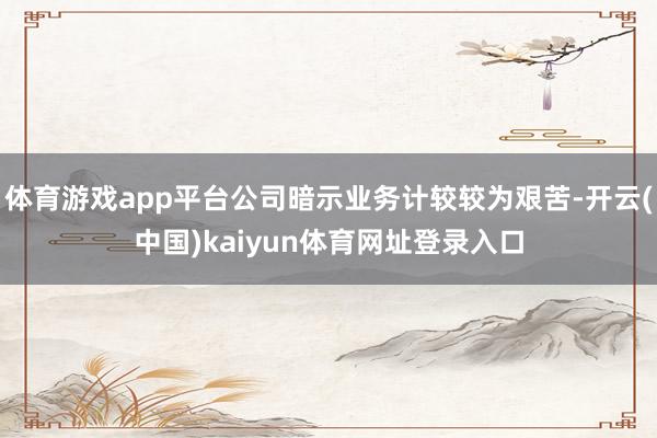 体育游戏app平台公司暗示业务计较较为艰苦-开云(中国)kaiyun体育网址登录入口