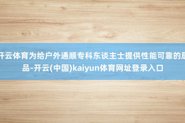 开云体育为给户外通顺专科东谈主士提供性能可靠的居品-开云(中国)kaiyun体育网址登录入口