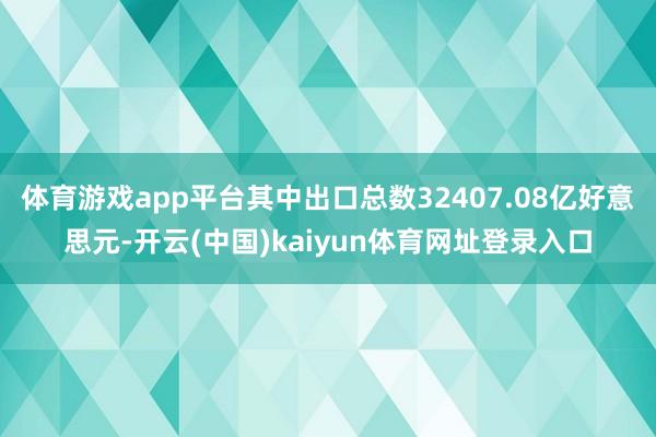 体育游戏app平台其中出口总数32407.08亿好意思元-开云(中国)kaiyun体育网址登录入口
