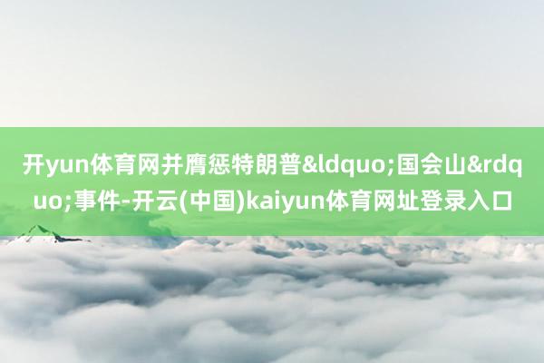 开yun体育网并膺惩特朗普“国会山”事件-开云(中国)kaiyun体育网址登录入口