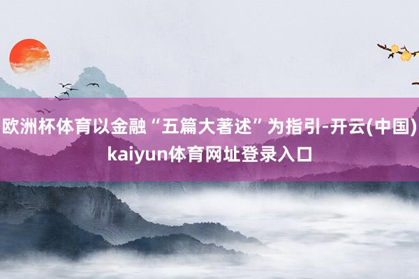 欧洲杯体育以金融“五篇大著述”为指引-开云(中国)kaiyun体育网址登录入口