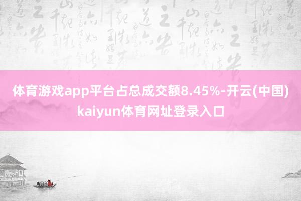 体育游戏app平台占总成交额8.45%-开云(中国)kaiyun体育网址登录入口