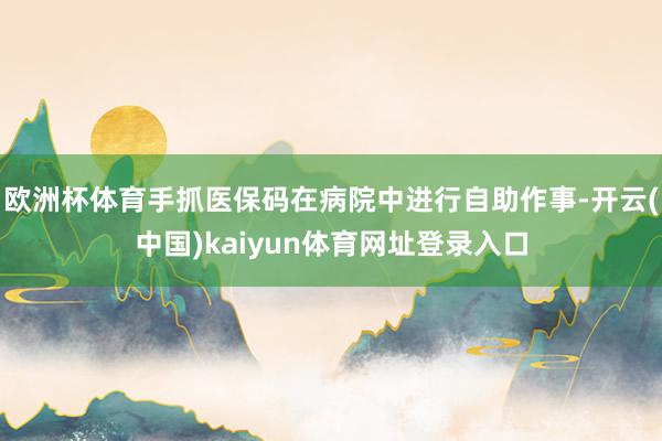 欧洲杯体育手抓医保码在病院中进行自助作事-开云(中国)kaiyun体育网址登录入口